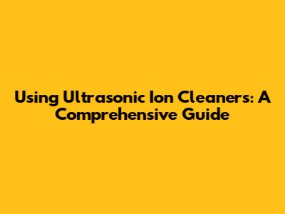 Using Ultrasonic Ion Cleaners: A Comprehensive Guide
