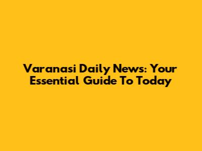 Varanasi Daily News: Your Essential Guide To Today