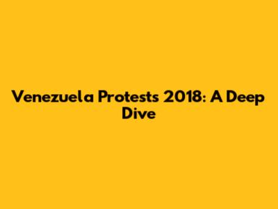 Venezuela Protests 2018: A Deep Dive