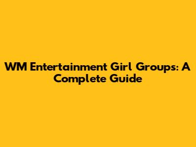 WM Entertainment Girl Groups: A Complete Guide