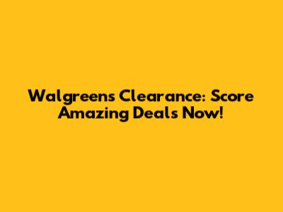 Walgreens Clearance: Score Amazing Deals Now!