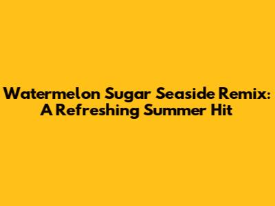 Watermelon Sugar Seaside Remix: A Refreshing Summer Hit